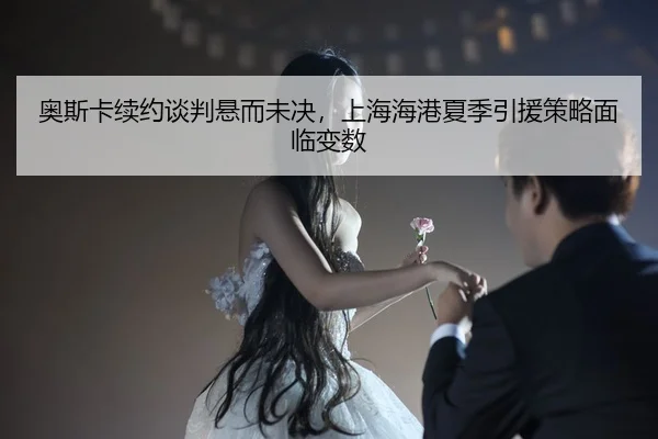 奥斯卡续约谈判悬而未决，上海海港夏季引援策略面临变数
