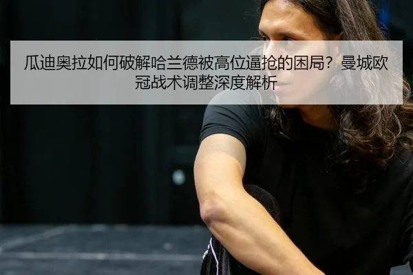 瓜迪奥拉如何破解哈兰德被高位逼抢的困局？曼城欧冠战术调整深度解析