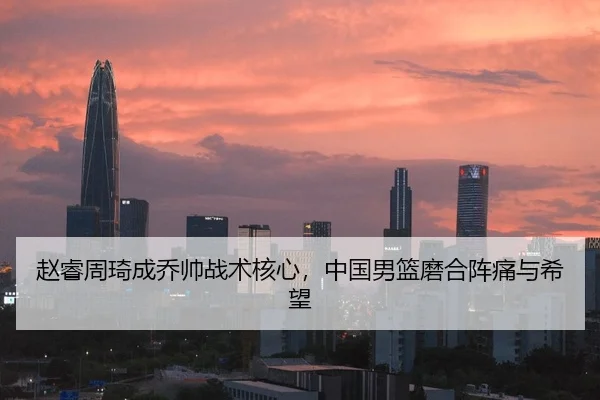 赵睿周琦成乔帅战术核心，中国男篮磨合阵痛与希望