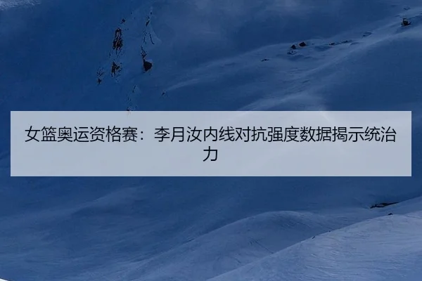 女篮奥运资格赛：李月汝内线对抗强度数据揭示统治力