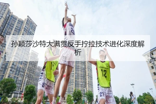 孙颖莎沙特大满贯反手拧拉技术进化深度解析