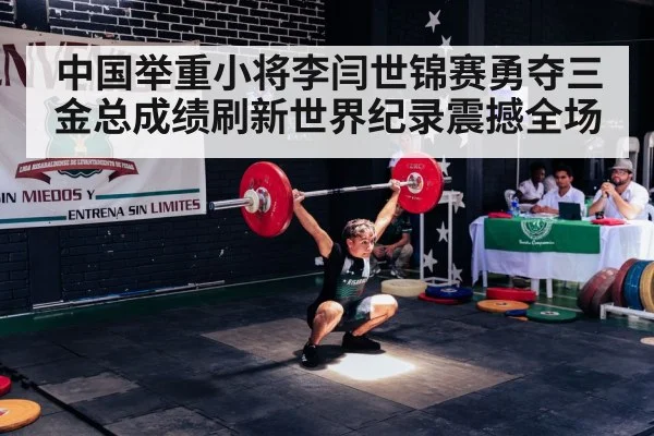 中国举重小将李闫世锦赛勇夺三金总成绩刷新世界纪录震撼全场