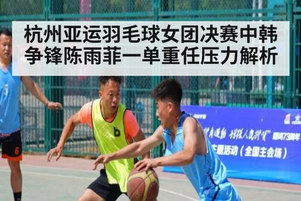 杭州亚运羽毛球女团决赛中韩争锋陈雨菲一单重任压力解析